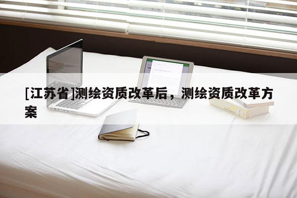[江蘇省]測繪資質(zhì)改革后，測繪資質(zhì)改革方案