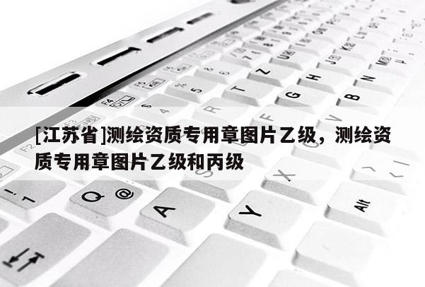 [江蘇省]測(cè)繪資質(zhì)專用章圖片乙級(jí)，測(cè)繪資質(zhì)專用章圖片乙級(jí)和丙級(jí)
