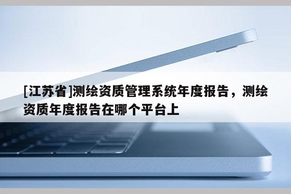 [江蘇省]測繪資質(zhì)管理系統(tǒng)年度報告，測繪資質(zhì)年度報告在哪個平臺上