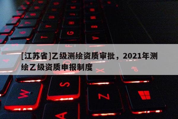 [江蘇省]乙級測繪資質(zhì)審批，2021年測繪乙級資質(zhì)申報制度