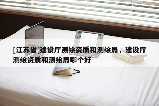 [江蘇省]建設(shè)廳測(cè)繪資質(zhì)和測(cè)繪局，建設(shè)廳測(cè)繪資質(zhì)和測(cè)繪局哪個(gè)好