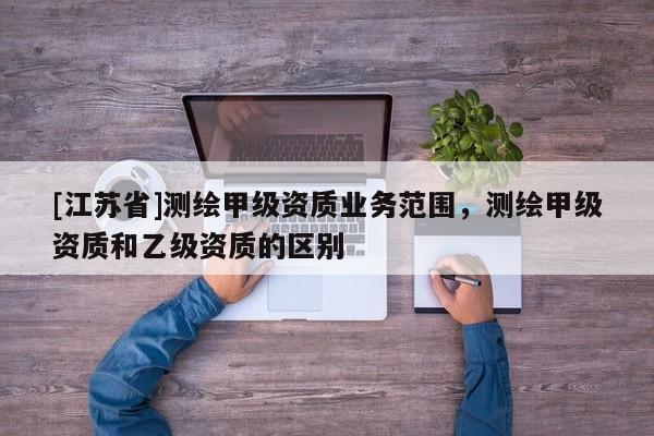 [江蘇省]測繪甲級資質業(yè)務范圍，測繪甲級資質和乙級資質的區(qū)別