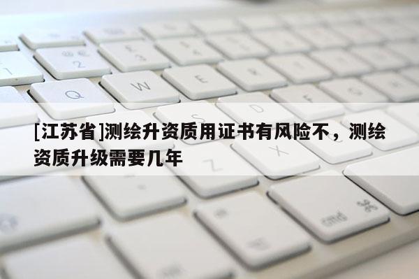[江蘇省]測(cè)繪升資質(zhì)用證書(shū)有風(fēng)險(xiǎn)不，測(cè)繪資質(zhì)升級(jí)需要幾年