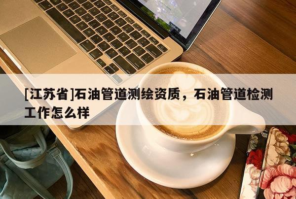 [江蘇省]石油管道測繪資質(zhì)，石油管道檢測工作怎么樣