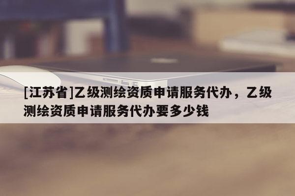 [江蘇省]乙級測繪資質(zhì)申請服務(wù)代辦，乙級測繪資質(zhì)申請服務(wù)代辦要多少錢