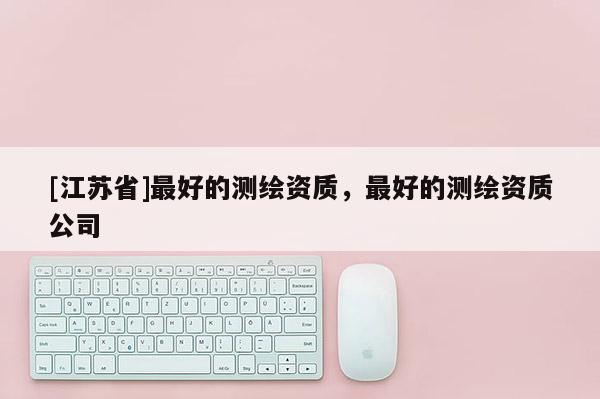 [江蘇省]最好的測繪資質(zhì)，最好的測繪資質(zhì)公司