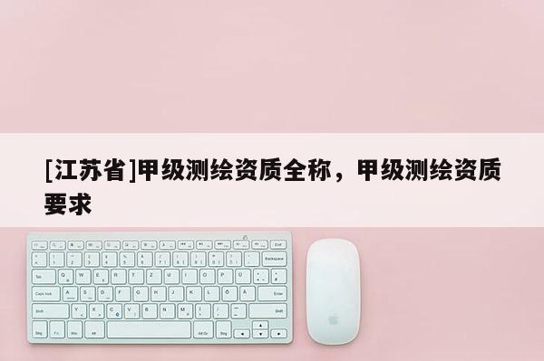 [江蘇省]甲級測繪資質(zhì)全稱，甲級測繪資質(zhì)要求