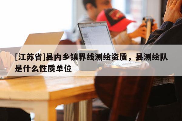 [江蘇省]縣內(nèi)鄉(xiāng)鎮(zhèn)界線測繪資質(zhì)，縣測繪隊是什么性質(zhì)單位