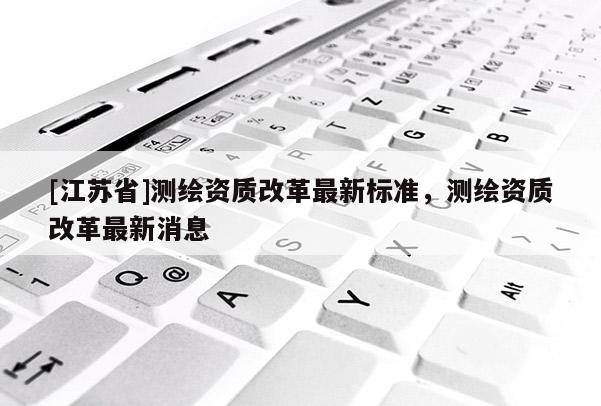 [江蘇省]測繪資質(zhì)改革最新標(biāo)準(zhǔn)，測繪資質(zhì)改革最新消息