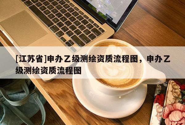 [江蘇省]申辦乙級(jí)測(cè)繪資質(zhì)流程圖，申辦乙級(jí)測(cè)繪資質(zhì)流程圖