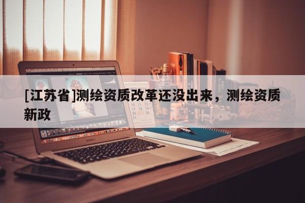 [江蘇省]測(cè)繪資質(zhì)改革還沒出來，測(cè)繪資質(zhì)新政