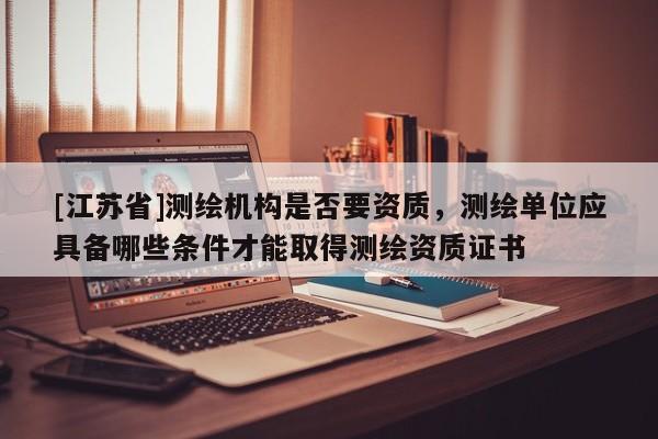 [江蘇省]測繪機構(gòu)是否要資質(zhì)，測繪單位應(yīng)具備哪些條件才能取得測繪資質(zhì)證書