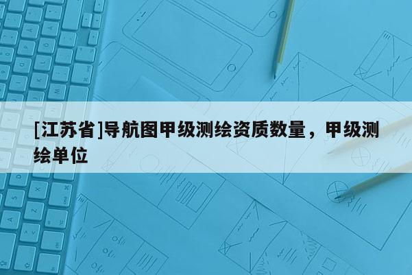 [江蘇省]導(dǎo)航圖甲級(jí)測(cè)繪資質(zhì)數(shù)量，甲級(jí)測(cè)繪單位