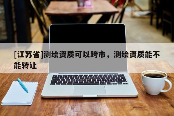 [江蘇省]測繪資質(zhì)可以跨市，測繪資質(zhì)能不能轉(zhuǎn)讓