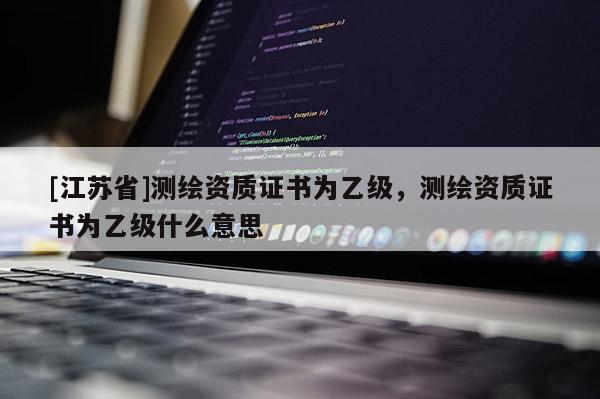 [江蘇省]測繪資質(zhì)證書為乙級，測繪資質(zhì)證書為乙級什么意思