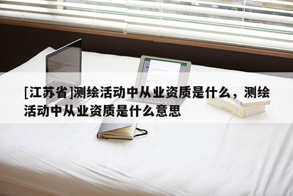 [江蘇省]測繪活動中從業(yè)資質(zhì)是什么，測繪活動中從業(yè)資質(zhì)是什么意思
