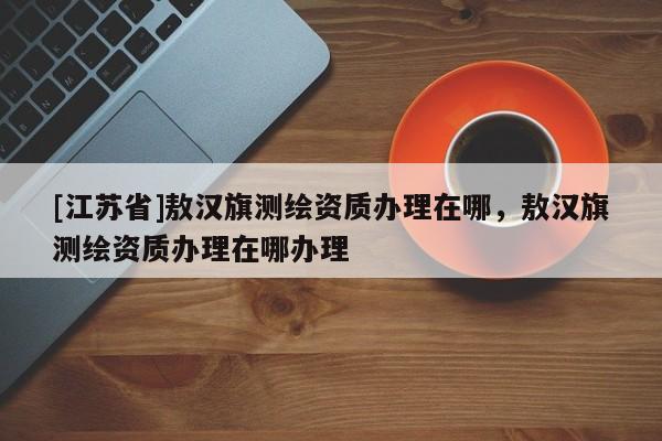 [江蘇省]敖漢旗測(cè)繪資質(zhì)辦理在哪，敖漢旗測(cè)繪資質(zhì)辦理在哪辦理