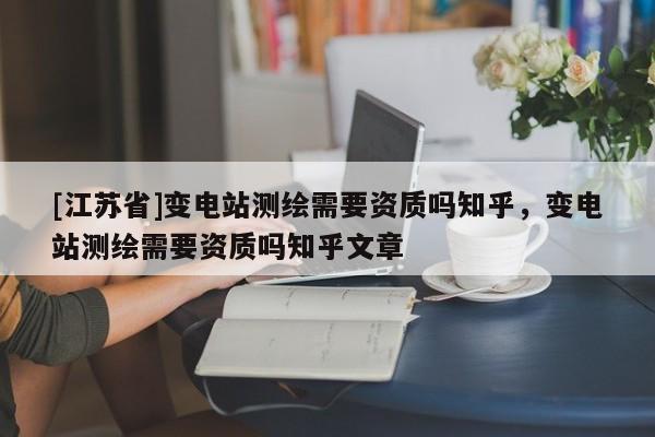 [江蘇省]變電站測繪需要資質(zhì)嗎知乎，變電站測繪需要資質(zhì)嗎知乎文章