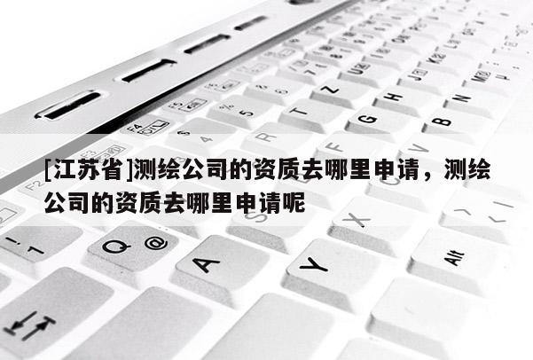 [江蘇省]測(cè)繪公司的資質(zhì)去哪里申請(qǐng)，測(cè)繪公司的資質(zhì)去哪里申請(qǐng)呢