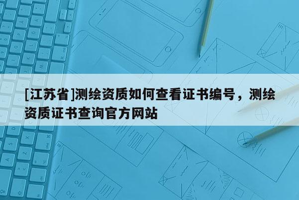 [江蘇省]測繪資質(zhì)如何查看證書編號，測繪資質(zhì)證書查詢官方網(wǎng)站