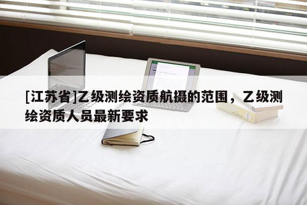 [江蘇省]乙級測繪資質(zhì)航攝的范圍，乙級測繪資質(zhì)人員最新要求