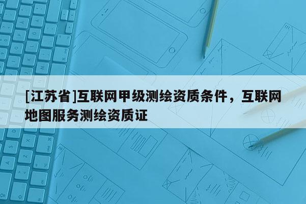 [江蘇省]互聯(lián)網(wǎng)甲級測繪資質(zhì)條件，互聯(lián)網(wǎng)地圖服務(wù)測繪資質(zhì)證