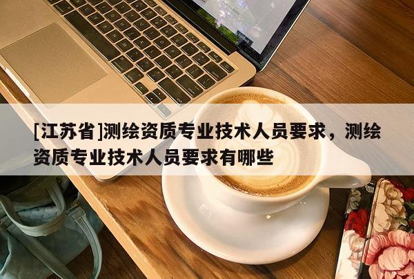 [江蘇省]測繪資質(zhì)專業(yè)技術(shù)人員要求，測繪資質(zhì)專業(yè)技術(shù)人員要求有哪些