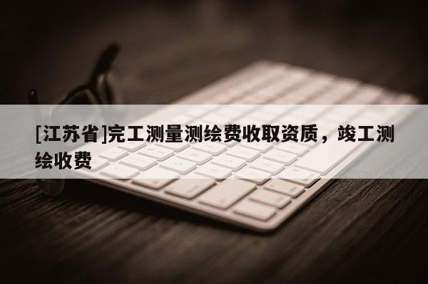 [江蘇省]完工測(cè)量測(cè)繪費(fèi)收取資質(zhì)，竣工測(cè)繪收費(fèi)