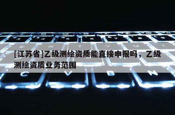 [江蘇省]乙級測繪資質(zhì)能直接申報嗎，乙級測繪資質(zhì)業(yè)務(wù)范圍