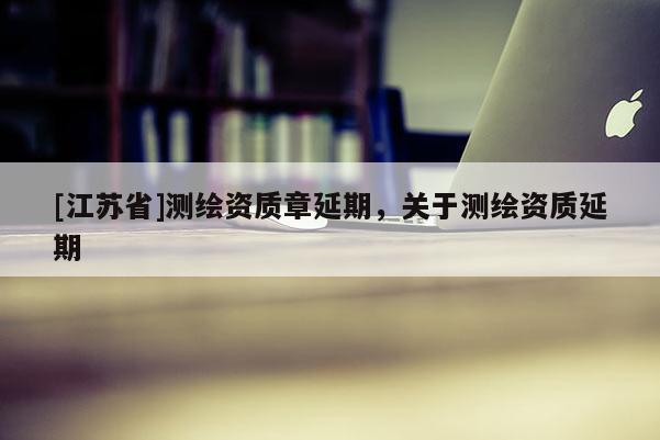 [江蘇省]測(cè)繪資質(zhì)章延期，關(guān)于測(cè)繪資質(zhì)延期