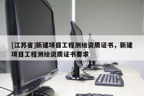 [江蘇省]新建項目工程測繪資質(zhì)證書，新建項目工程測繪資質(zhì)證書要求