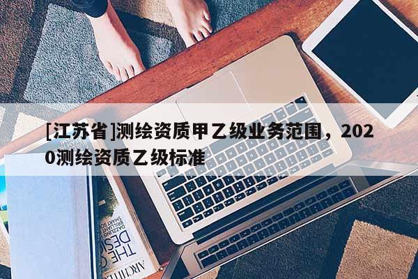 [江蘇省]測(cè)繪資質(zhì)甲乙級(jí)業(yè)務(wù)范圍，2020測(cè)繪資質(zhì)乙級(jí)標(biāo)準(zhǔn)