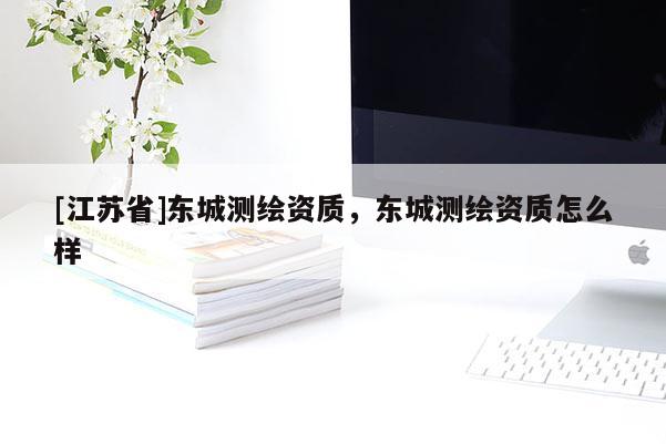 [江蘇省]東城測(cè)繪資質(zhì)，東城測(cè)繪資質(zhì)怎么樣