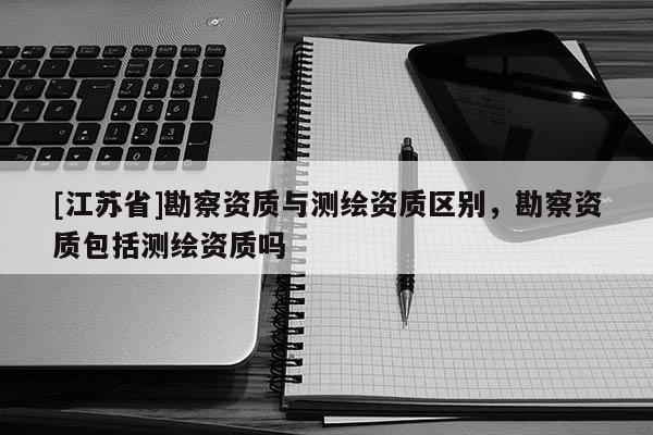 [江蘇省]勘察資質(zhì)與測(cè)繪資質(zhì)區(qū)別，勘察資質(zhì)包括測(cè)繪資質(zhì)嗎