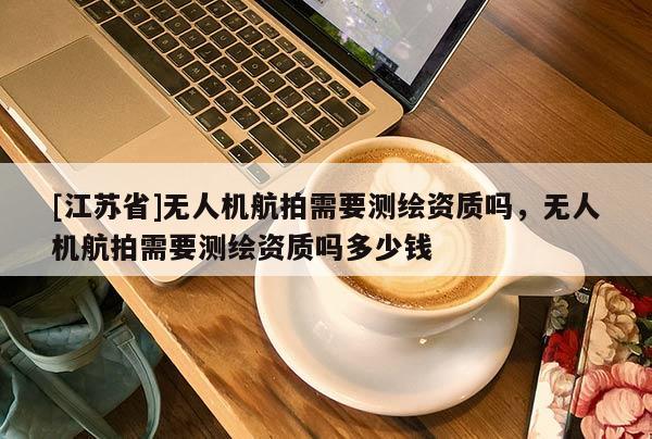 [江蘇省]無人機(jī)航拍需要測(cè)繪資質(zhì)嗎，無人機(jī)航拍需要測(cè)繪資質(zhì)嗎多少錢