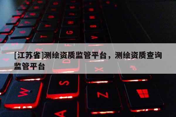 [江蘇省]測繪資質監(jiān)管平臺，測繪資質查詢監(jiān)管平臺