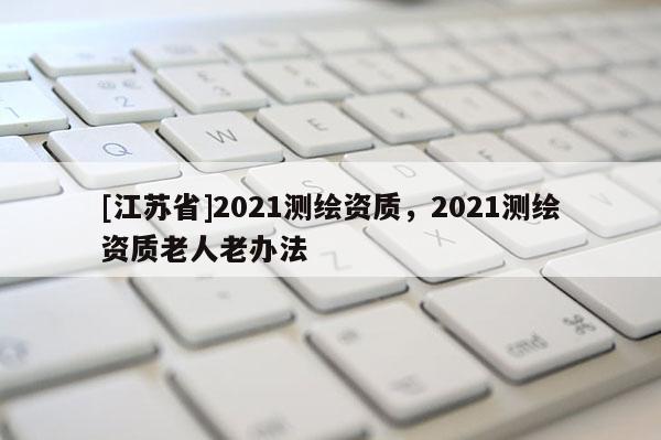 [江蘇省]2021測繪資質(zhì)，2021測繪資質(zhì)老人老辦法