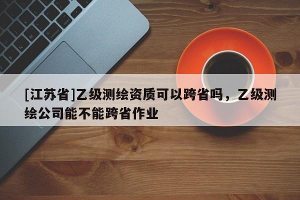 [江蘇省]乙級測繪資質(zhì)可以跨省嗎，乙級測繪公司能不能跨省作業(yè)