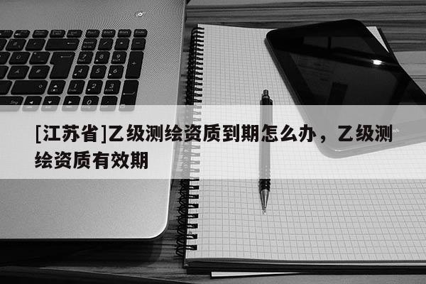 [江蘇省]乙級測繪資質(zhì)到期怎么辦，乙級測繪資質(zhì)有效期