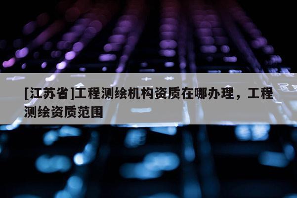 [江蘇省]工程測(cè)繪機(jī)構(gòu)資質(zhì)在哪辦理，工程測(cè)繪資質(zhì)范圍