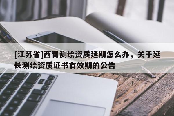 [江蘇省]西青測繪資質(zhì)延期怎么辦，關(guān)于延長測繪資質(zhì)證書有效期的公告