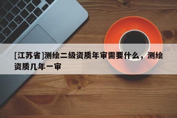 [江蘇省]測(cè)繪二級(jí)資質(zhì)年審需要什么，測(cè)繪資質(zhì)幾年一審