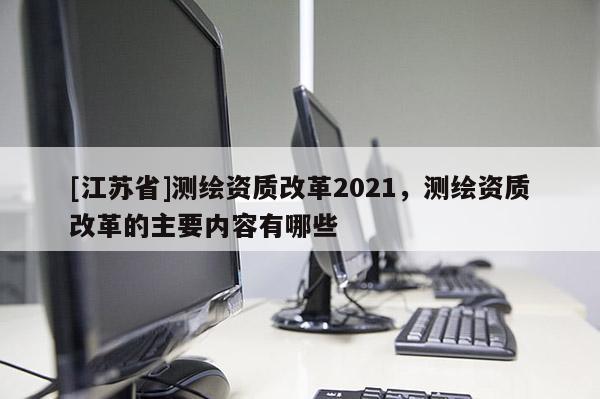 [江蘇省]測繪資質(zhì)改革2021，測繪資質(zhì)改革的主要內(nèi)容有哪些