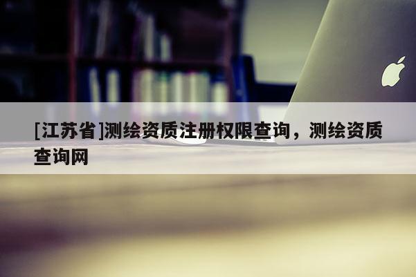 [江蘇省]測繪資質(zhì)注冊權(quán)限查詢，測繪資質(zhì)查詢網(wǎng)