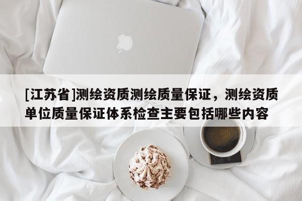 [江蘇省]測繪資質測繪質量保證，測繪資質單位質量保證體系檢查主要包括哪些內容