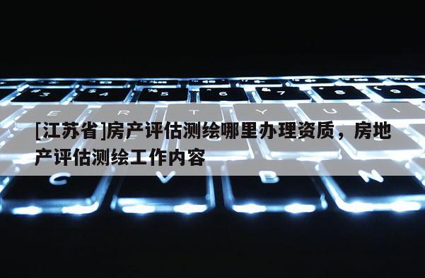 [江蘇省]房產評估測繪哪里辦理資質，房地產評估測繪工作內容