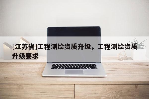 [江蘇省]工程測(cè)繪資質(zhì)升級(jí)，工程測(cè)繪資質(zhì)升級(jí)要求