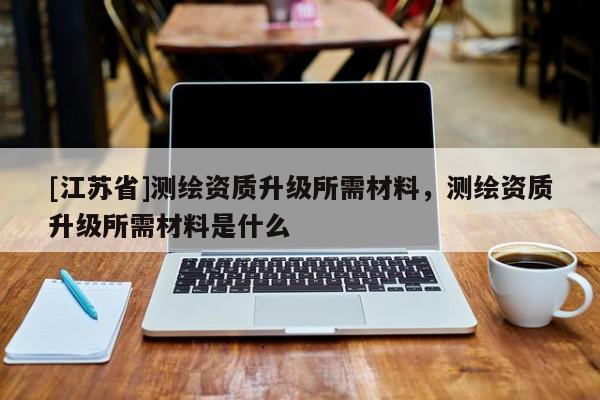 [江蘇省]測繪資質(zhì)升級(jí)所需材料，測繪資質(zhì)升級(jí)所需材料是什么