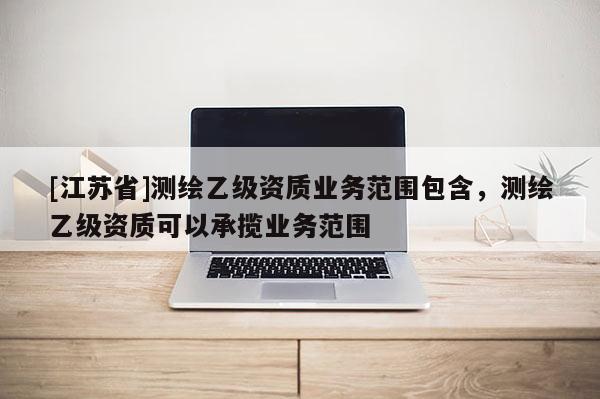 [江蘇省]測(cè)繪乙級(jí)資質(zhì)業(yè)務(wù)范圍包含，測(cè)繪乙級(jí)資質(zhì)可以承攬業(yè)務(wù)范圍