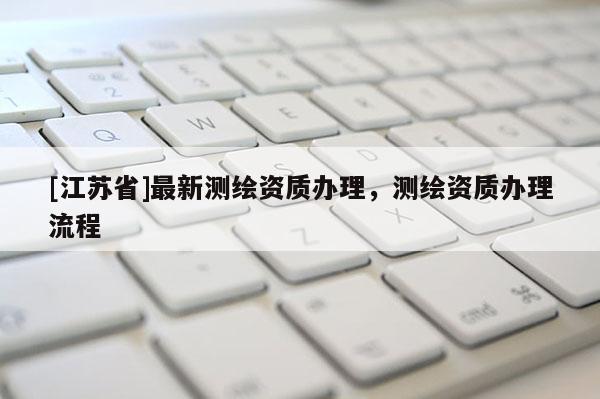 [江蘇省]最新測繪資質(zhì)辦理，測繪資質(zhì)辦理流程